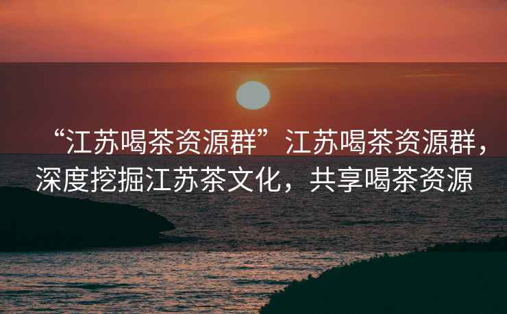 “江蘇喝茶資源群”江蘇喝茶資源群，深度挖掘江蘇茶文化，共享喝茶資源