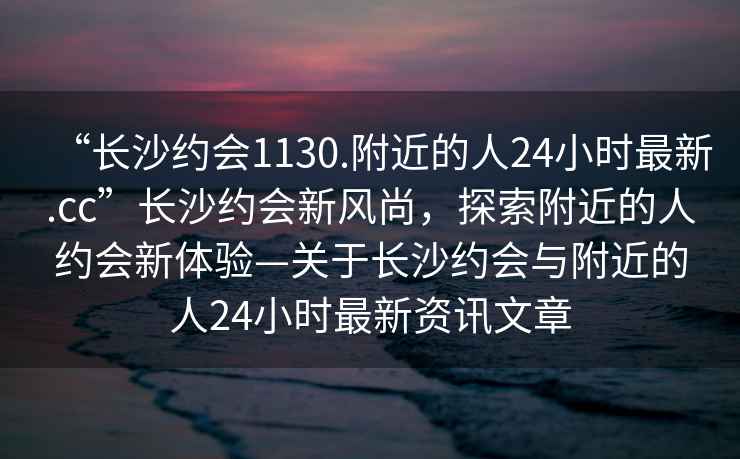 “長沙約會1130.附近的人24小時最新.cc”長沙約會新風尚，探索附近的人約會新體驗—關于長沙約會與附近的人24小時最新資訊文章