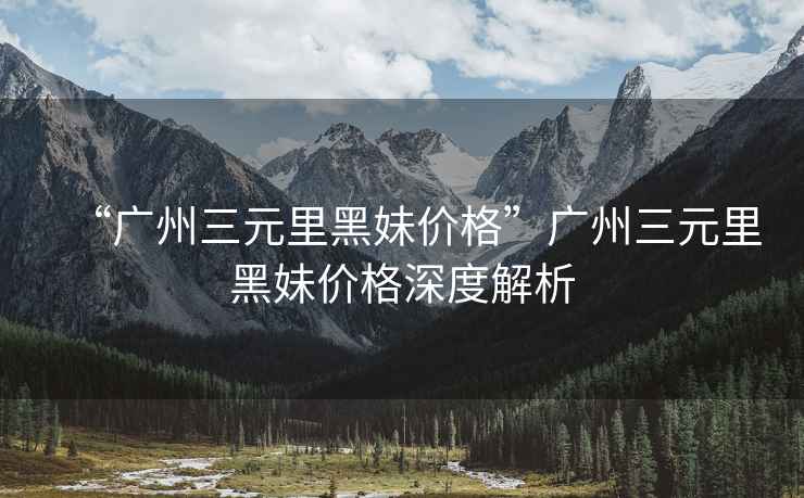 “廣州三元里黑妹價(jià)格”廣州三元里黑妹價(jià)格深度解析