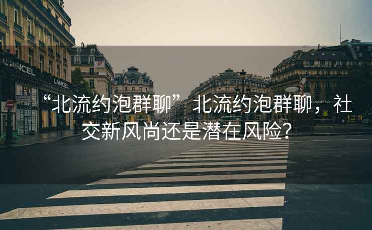 “北流約泡群聊”北流約泡群聊，社交新風(fēng)尚還是潛在風(fēng)險？