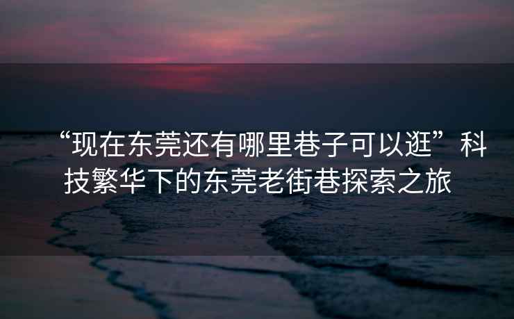 “現(xiàn)在東莞還有哪里巷子可以逛”科技繁華下的東莞老街巷探索之旅