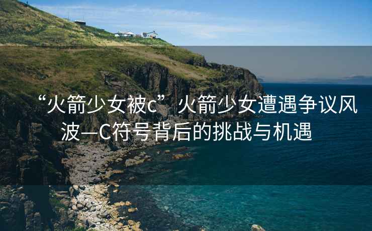 “火箭少女被c”火箭少女遭遇爭(zhēng)議風(fēng)波—C符號(hào)背后的挑戰(zhàn)與機(jī)遇