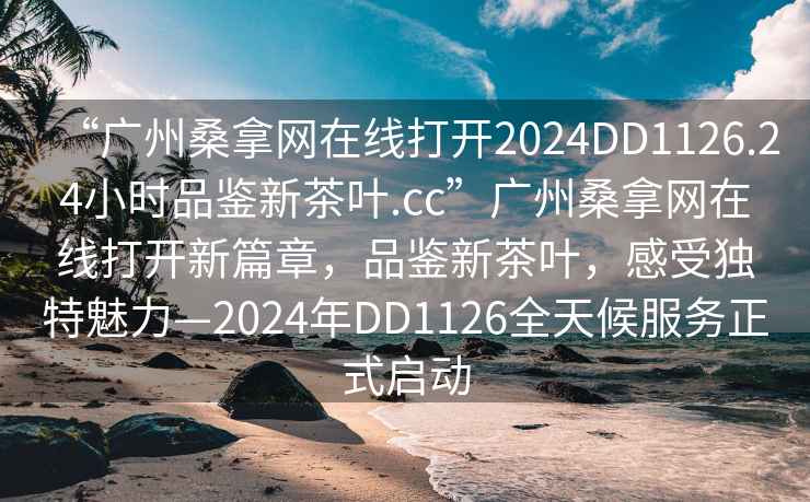 “廣州桑拿網(wǎng)在線打開2024DD1126.24小時(shí)品鑒新茶葉.cc”廣州桑拿網(wǎng)在線打開新篇章，品鑒新茶葉，感受獨(dú)特魅力—2024年DD1126全天候服務(wù)正式啟動(dòng)