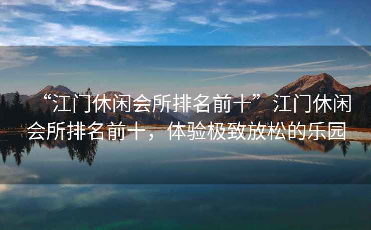 “江門休閑會(huì)所排名前十”江門休閑會(huì)所排名前十，體驗(yàn)極致放松的樂園