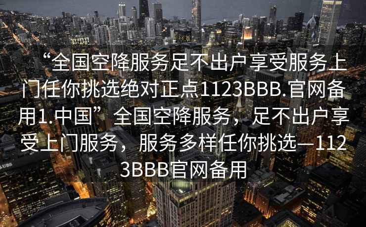 “全國空降服務足不出戶享受服務上門任你挑選絕對正點1123BBB.官網備用1.中國”全國空降服務，足不出戶享受上門服務，服務多樣任你挑選—1123BBB官網備用