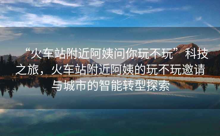 “火車站附近阿姨問你玩不玩”科技之旅，火車站附近阿姨的玩不玩邀請(qǐng)與城市的智能轉(zhuǎn)型探索