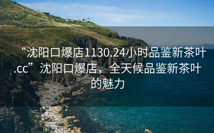 “沈陽口爆店1130.24小時品鑒新茶葉.cc”沈陽口爆店，全天候品鑒新茶葉的魅力