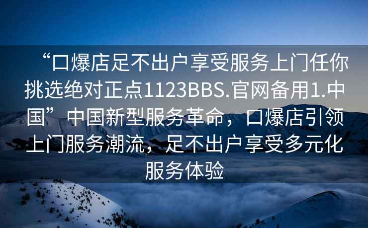 “口爆店足不出戶享受服務(wù)上門任你挑選絕對(duì)正點(diǎn)1123BBS.官網(wǎng)備用1.中國(guó)”中國(guó)新型服務(wù)革命，口爆店引領(lǐng)上門服務(wù)潮流，足不出戶享受多元化服務(wù)體驗(yàn)