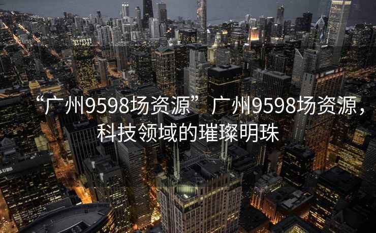 “廣州9598場(chǎng)資源”廣州9598場(chǎng)資源，科技領(lǐng)域的璀璨明珠