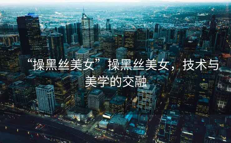 “操黑絲美女”操黑絲美女，技術(shù)與美學(xué)的交融