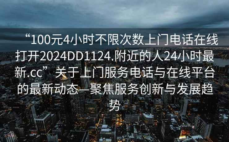 “100元4小時(shí)不限次數(shù)上門電話在線打開2024DD1124.附近的人24小時(shí)最新.cc”關(guān)于上門服務(wù)電話與在線平臺(tái)的最新動(dòng)態(tài)—聚焦服務(wù)創(chuàng)新與發(fā)展趨勢