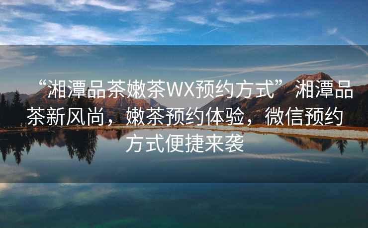 “湘潭品茶嫩茶WX預(yù)約方式”湘潭品茶新風(fēng)尚，嫩茶預(yù)約體驗(yàn)，微信預(yù)約方式便捷來襲