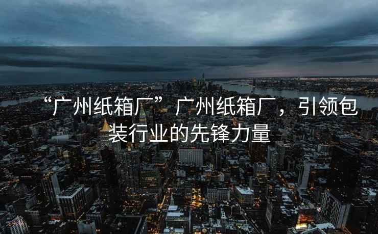 “廣州紙箱廠”廣州紙箱廠，引領(lǐng)包裝行業(yè)的先鋒力量