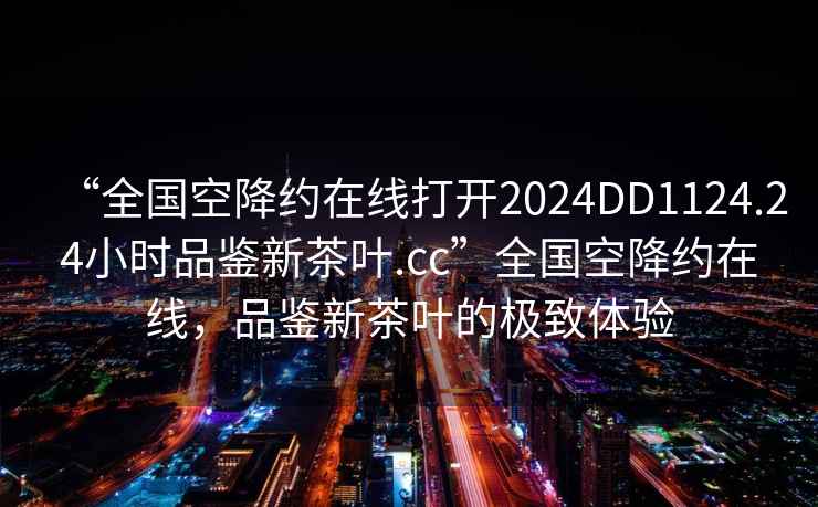 “全國空降約在線打開2024DD1124.24小時品鑒新茶葉.cc”全國空降約在線，品鑒新茶葉的極致體驗