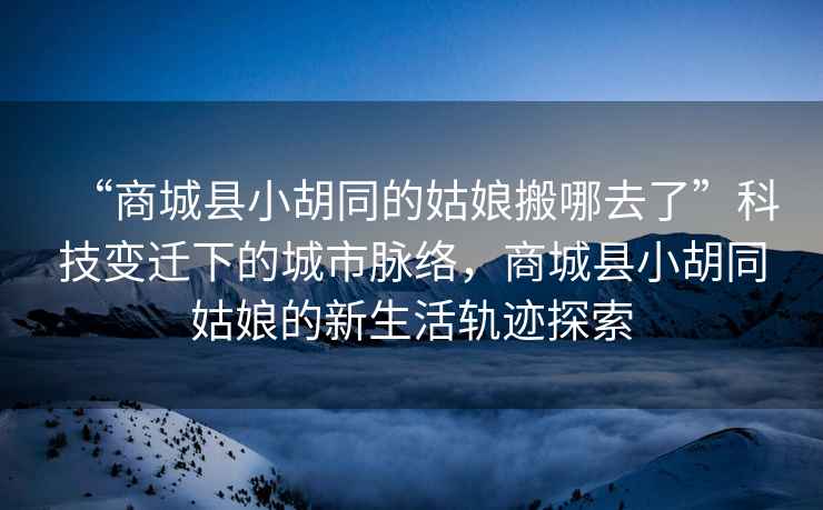 “商城縣小胡同的姑娘搬哪去了”科技變遷下的城市脈絡，商城縣小胡同姑娘的新生活軌跡探索