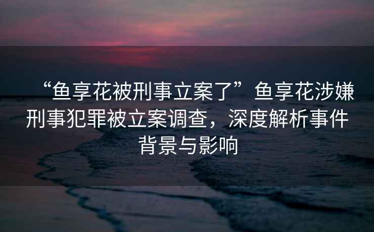 “魚享花被刑事立案了”魚享花涉嫌刑事犯罪被立案調(diào)查，深度解析事件背景與影響