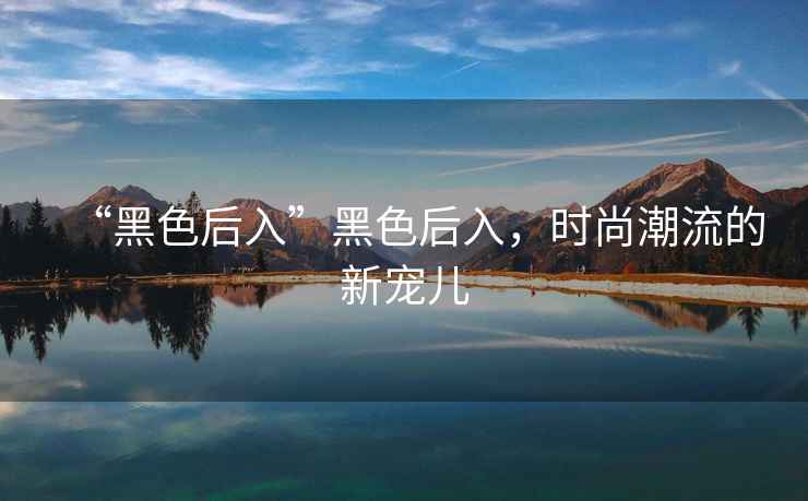 “黑色后入”黑色后入，時(shí)尚潮流的新寵兒