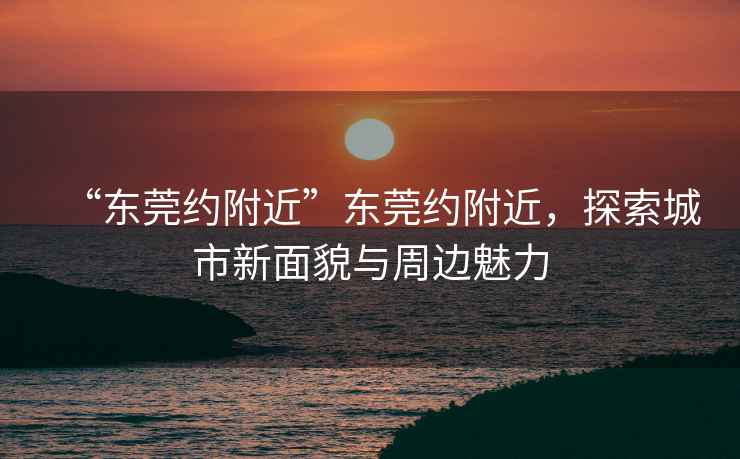 “東莞約附近”東莞約附近，探索城市新面貌與周邊魅力