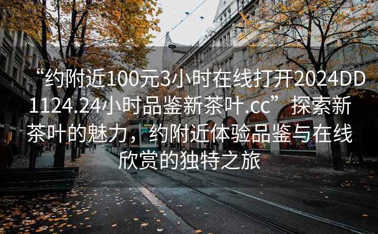 “約附近100元3小時(shí)在線打開2024DD1124.24小時(shí)品鑒新茶葉.cc”探索新茶葉的魅力，約附近體驗(yàn)品鑒與在線欣賞的獨(dú)特之旅