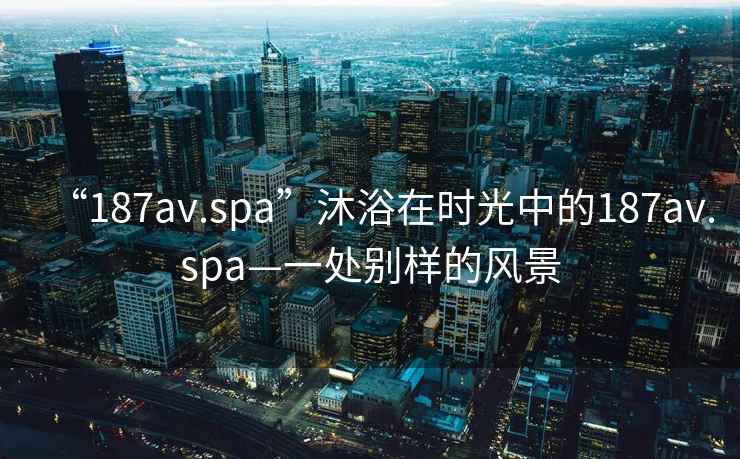 “187av.spa”沐浴在時光中的187av.spa—一處別樣的風(fēng)景