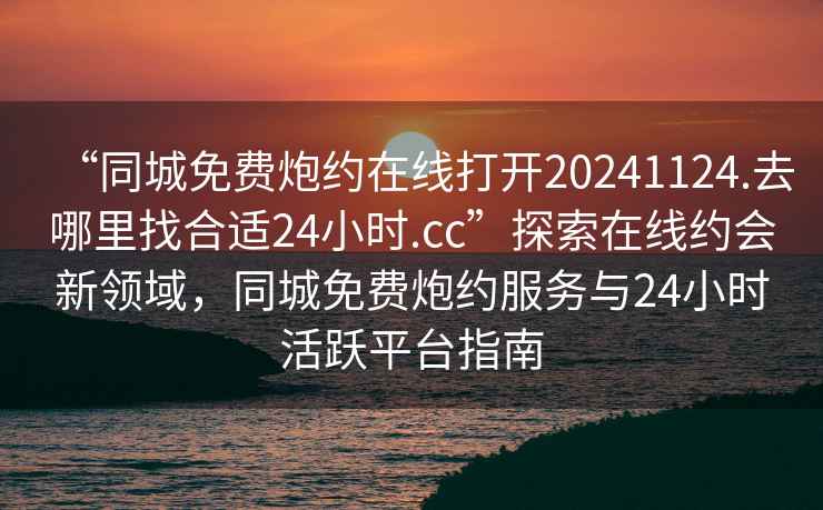 “同城免費炮約在線打開20241124.去哪里找合適24小時.cc”探索在線約會新領域，同城免費炮約服務與24小時活躍平臺指南