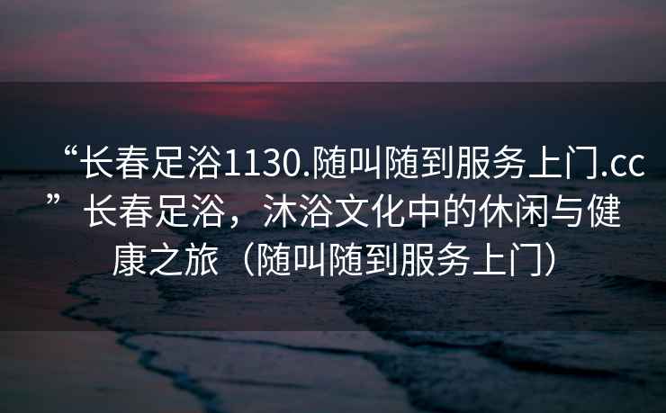 “長春足浴1130.隨叫隨到服務(wù)上門.cc”長春足浴，沐浴文化中的休閑與健康之旅（隨叫隨到服務(wù)上門）