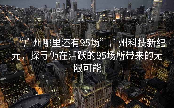 “廣州哪里還有95場”廣州科技新紀(jì)元，探尋仍在活躍的95場所帶來的無限可能