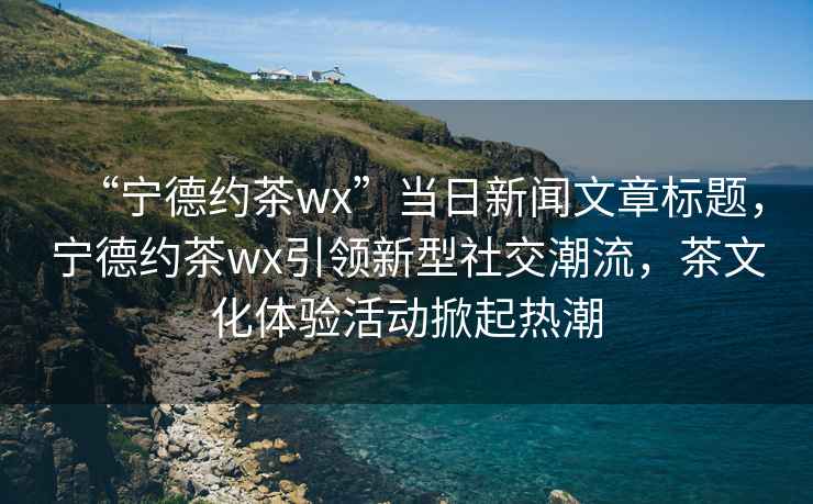 “寧德約茶wx”當(dāng)日新聞文章標(biāo)題，寧德約茶wx引領(lǐng)新型社交潮流，茶文化體驗活動掀起熱潮