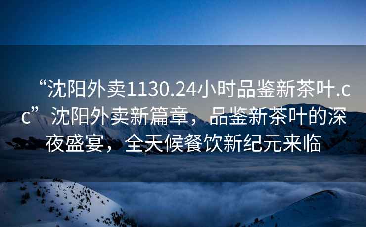 “沈陽外賣1130.24小時品鑒新茶葉.cc”沈陽外賣新篇章，品鑒新茶葉的深夜盛宴，全天候餐飲新紀(jì)元來臨