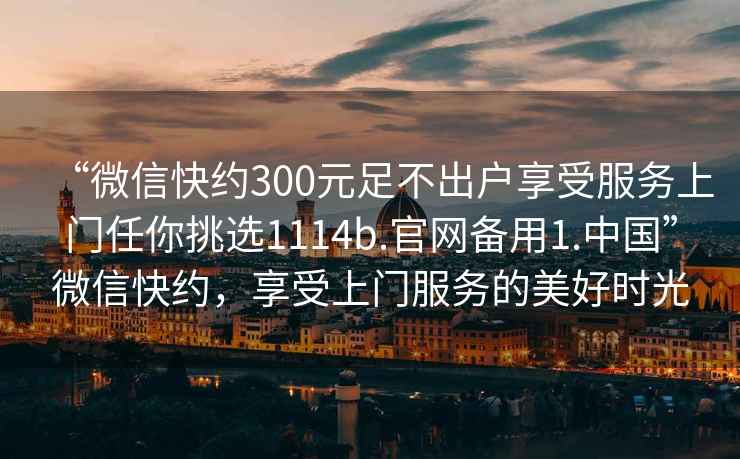 “微信快約300元足不出戶享受服務(wù)上門任你挑選1114b.官網(wǎng)備用1.中國”微信快約，享受上門服務(wù)的美好時光