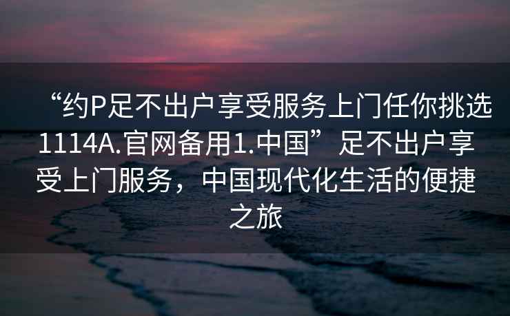 “約P足不出戶享受服務(wù)上門任你挑選1114A.官網(wǎng)備用1.中國(guó)”足不出戶享受上門服務(wù)，中國(guó)現(xiàn)代化生活的便捷之旅