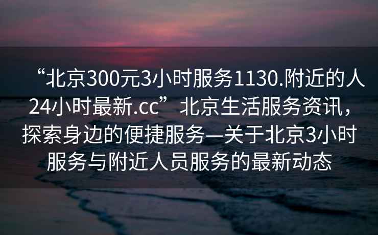 “北京300元3小時服務1130.附近的人24小時最新.cc”北京生活服務資訊，探索身邊的便捷服務—關于北京3小時服務與附近人員服務的最新動態(tài)