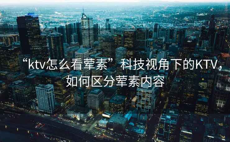 “ktv怎么看葷素”科技視角下的KTV，如何區(qū)分葷素內容