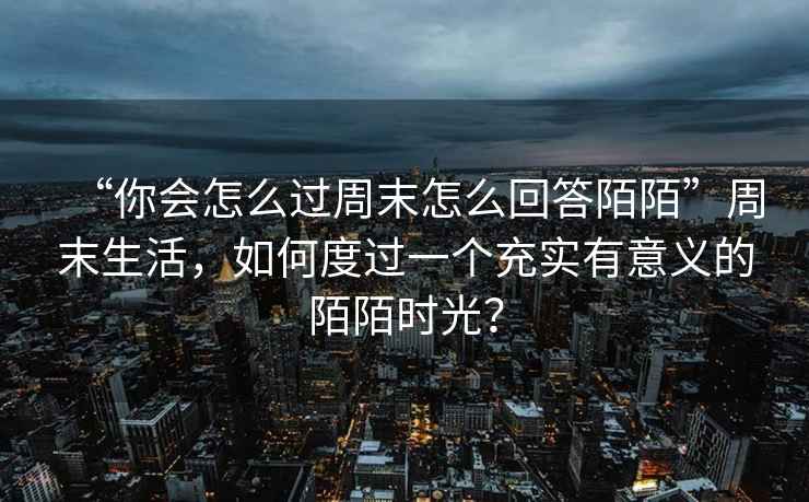“你會怎么過周末怎么回答陌陌”周末生活，如何度過一個充實有意義的陌陌時光？