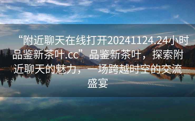 “附近聊天在線打開20241124.24小時品鑒新茶葉.cc”品鑒新茶葉，探索附近聊天的魅力，一場跨越時空的交流盛宴