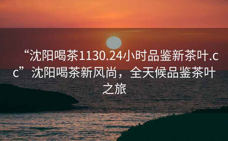 “沈陽喝茶1130.24小時品鑒新茶葉.cc”沈陽喝茶新風(fēng)尚，全天候品鑒茶葉之旅