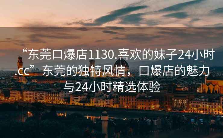 “東莞口爆店1130.喜歡的妹子24小時(shí).cc”東莞的獨(dú)特風(fēng)情，口爆店的魅力與24小時(shí)精選體驗(yàn)
