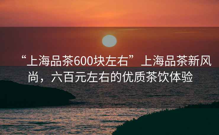 “上海品茶600塊左右”上海品茶新風(fēng)尚，六百元左右的優(yōu)質(zhì)茶飲體驗
