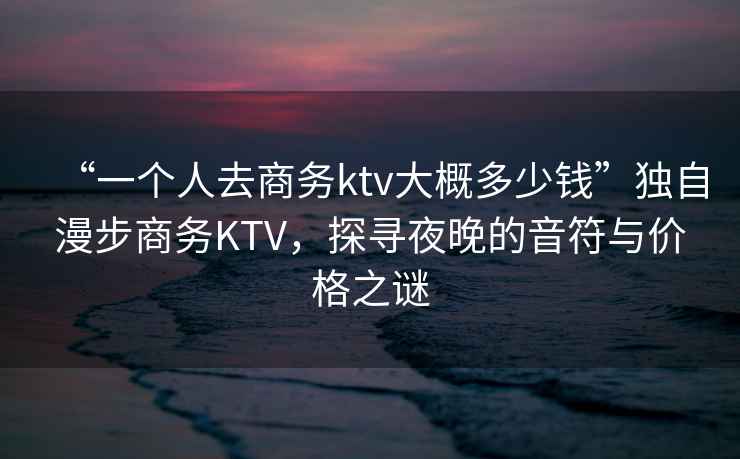 “一個(gè)人去商務(wù)ktv大概多少錢”獨(dú)自漫步商務(wù)KTV，探尋夜晚的音符與價(jià)格之謎