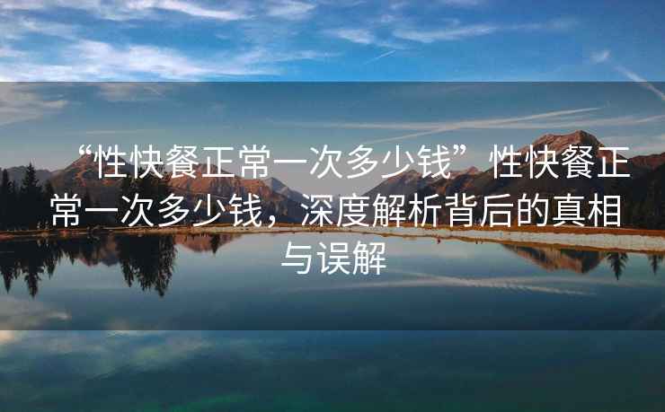 “性快餐正常一次多少錢”性快餐正常一次多少錢，深度解析背后的真相與誤解