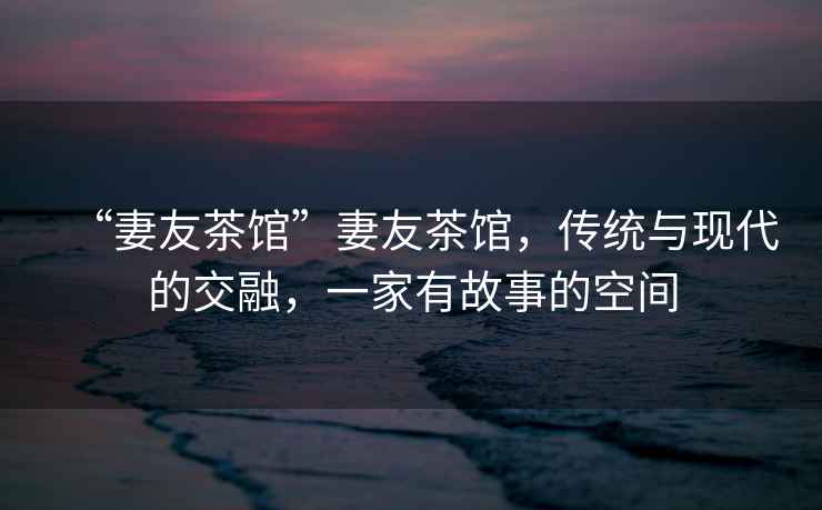 “妻友茶館”妻友茶館，傳統(tǒng)與現(xiàn)代的交融，一家有故事的空間