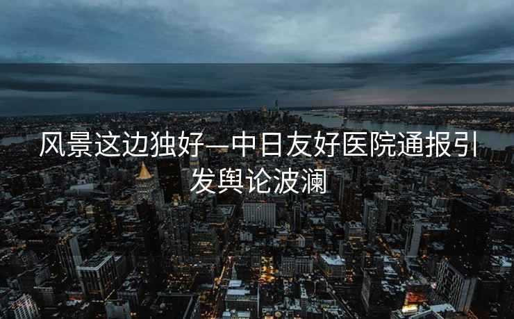 風(fēng)景這邊獨(dú)好—中日友好醫(yī)院通報(bào)引發(fā)輿論波瀾