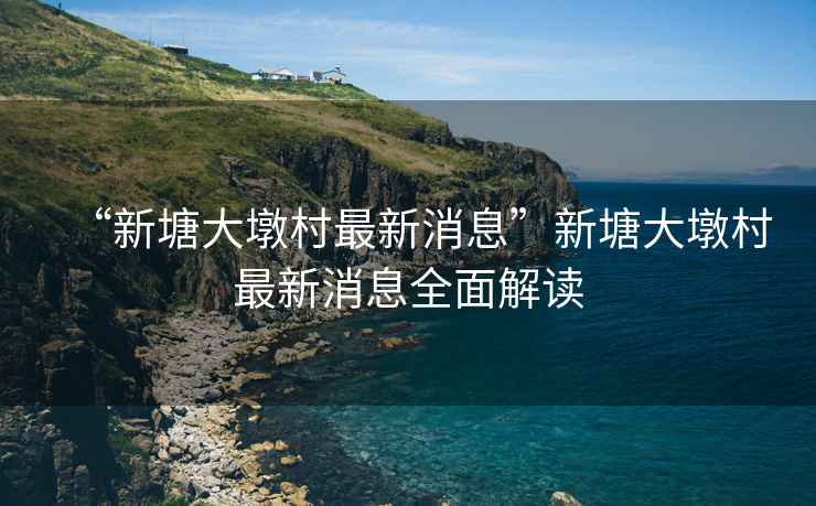 “新塘大墩村最新消息”新塘大墩村最新消息全面解讀