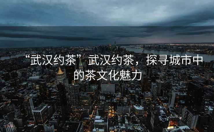 “武漢約茶”武漢約茶，探尋城市中的茶文化魅力