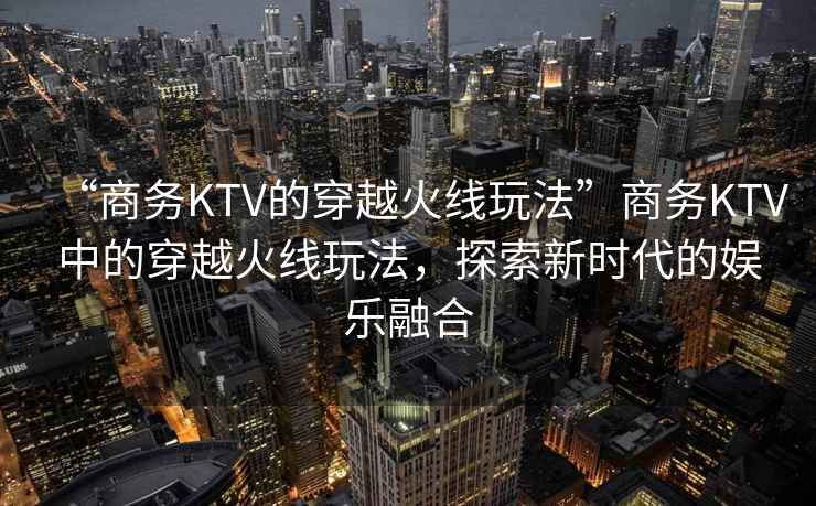 “商務(wù)KTV的穿越火線玩法”商務(wù)KTV中的穿越火線玩法，探索新時(shí)代的娛樂融合