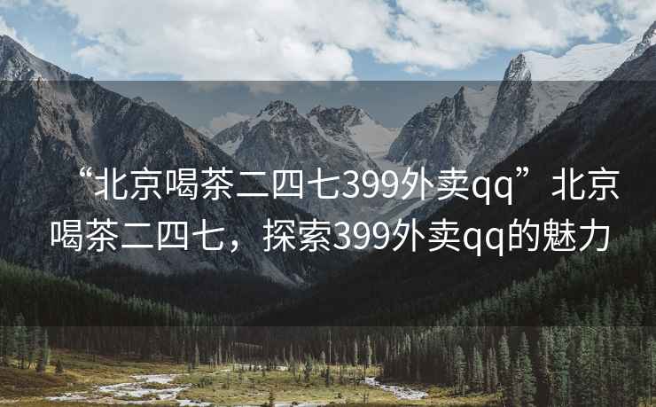 “北京喝茶二四七399外賣(mài)qq”北京喝茶二四七，探索399外賣(mài)qq的魅力