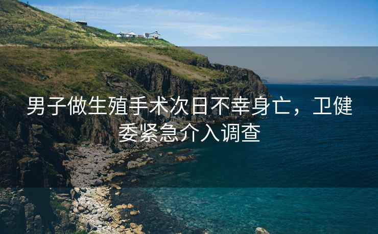 男子做生殖手術(shù)次日不幸身亡，衛(wèi)健委緊急介入調(diào)查