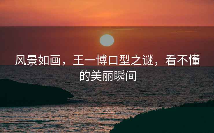 風(fēng)景如畫(huà)，王一博口型之謎，看不懂的美麗瞬間