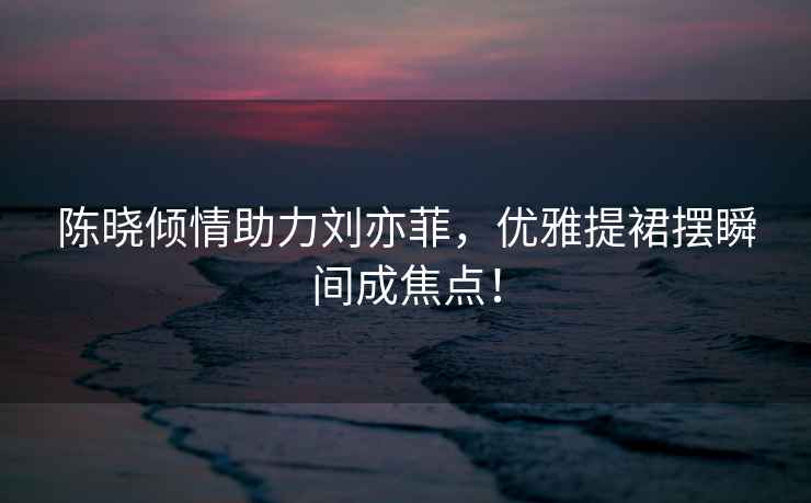 陳曉傾情助力劉亦菲，優(yōu)雅提裙擺瞬間成焦點！