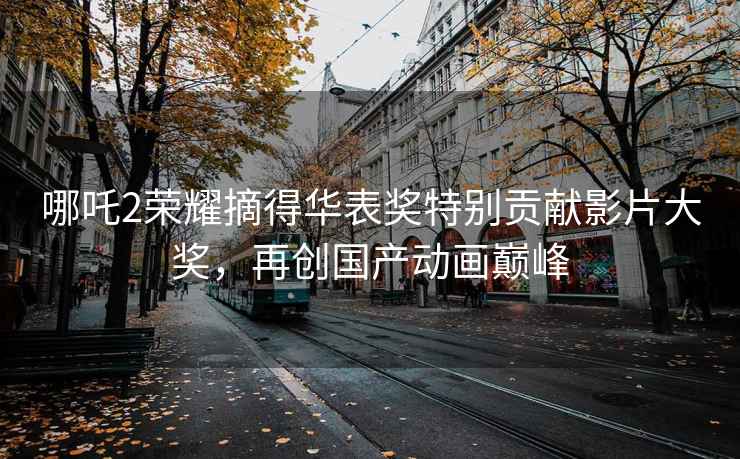 哪吒2榮耀摘得華表獎(jiǎng)特別貢獻(xiàn)影片大獎(jiǎng)，再創(chuàng)國(guó)產(chǎn)動(dòng)畫巔峰